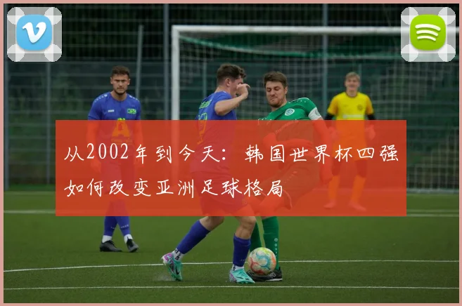 从2002年到今天：韩国世界杯四强如何改变亚洲足球格局