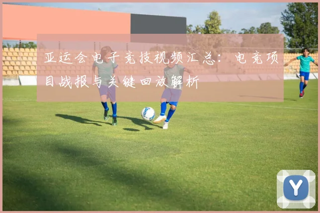 亚运会电子竞技视频汇总：电竞项目战报与关键回放解析