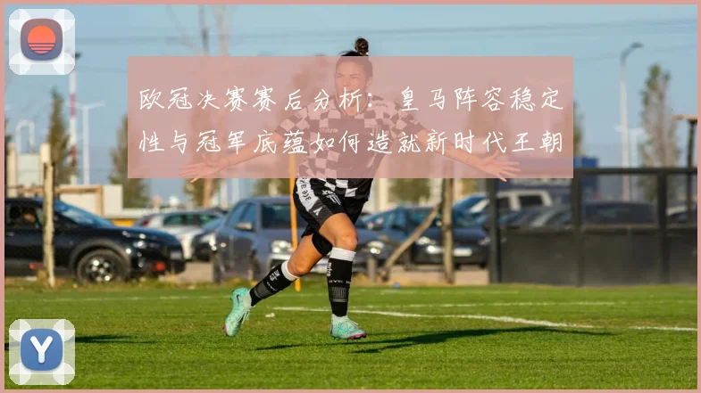 欧冠决赛赛后分析：皇马阵容稳定性与冠军底蕴如何造就新时代王朝