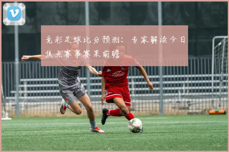 竞彩足球比分预测：专家解读今日焦点赛事赛果前瞻
